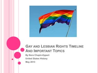 GAY AND LESBIAN RIGHTS TIMELINE
AND IMPORTANT TOPICS
By Nora Chapin-Eppert
United States History
May 2013
 
