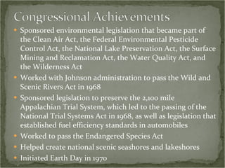 Sponsored environmental legislation that became part of the Clean Air Act, the Federal Environmental Pesticide Control Act, the National Lake Preservation Act, the Surface Mining and Reclamation Act, the Water Quality Act, and the Wilderness Act Worked with Johnson administration to pass the Wild and Scenic Rivers Act in 1968 Sponsored legislation to preserve the 2,100 mile Appalachian Trial System, which led to the passing of the National Trial Systems Act in 1968, as well as legislation that established fuel efficiency standards in automobiles Worked to pass the Endangered Species Act Helped create national scenic seashores and lakeshores Initiated Earth Day in 1970  