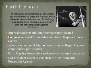 Approximately 20 million Americans participated Congress recessed for members to attend & speak at local events 10,000 elementary & high schools; 2,000 colleges; & 1,000 communities participated Earth Day has been celebrated yearly since April 22 nd , 1970 Led President Nixon to establish the Environmental Protection Agency “ A nationwide demonstration of concern for the environment so large that is would shake the political establishment out of its lethargy and, finally, force this issue permanently onto the national political agenda.”  -Gaylord Nelson 
