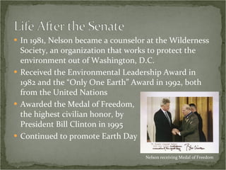 In 1981, Nelson became a counselor at the Wilderness Society, an organization that works to protect the environment out of Washington, D.C. Received the Environmental Leadership Award in 1982 and the “Only One Earth” Award in 1992, both from the United Nations Awarded the Medal of Freedom,  the highest civilian honor, by  President Bill Clinton in 1995 Continued to promote Earth Day Nelson receiving Medal of Freedom 