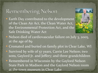 Earth Day contributed to the development  of the Clean Air Act, the Clean Water Act,  the Environmental Protection Act, and the  Safe Drinking Water Act Nelson died of cardiovascular failure on July 3, 2005, at the age of 89 Cremated and buried on family plot in Clear Lake, WI Survived by wife of 57 years, Carrie Lee Nelson; two sons, Gaylord Jr. and Jeffery; and three grandchildren Remembered in Wisconsin by the Gaylord Nelson State Park in Madison and the Gaylord Nelson room at the town museum in Clear Lake 