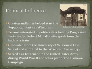 Great-grandfather helped start the  Republican Party in Wisconsin Became interested in politics after hearing Progressive Party leader, Robert M. LaFollette speak from the back of a train Graduated from the University of Wisconsin Law School and admitted to the Wisconsin bar in 1942 Served as a lieutenant in the United States Army during World War II and was a part of the Okinawa Campaign Robert LaFollette speaking 