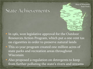 In 1961, won legislative approval for the Outdoor Resources Action Program, which put a one cent tax on cigarettes in order to preserve natural lands  This 10-year program created one million acres of state parks and recreation areas throughout Wisconsin Also proposed a regulation on detergents to keep from further polluting the state’s rivers and streams Map of Wisconsin State Parks 