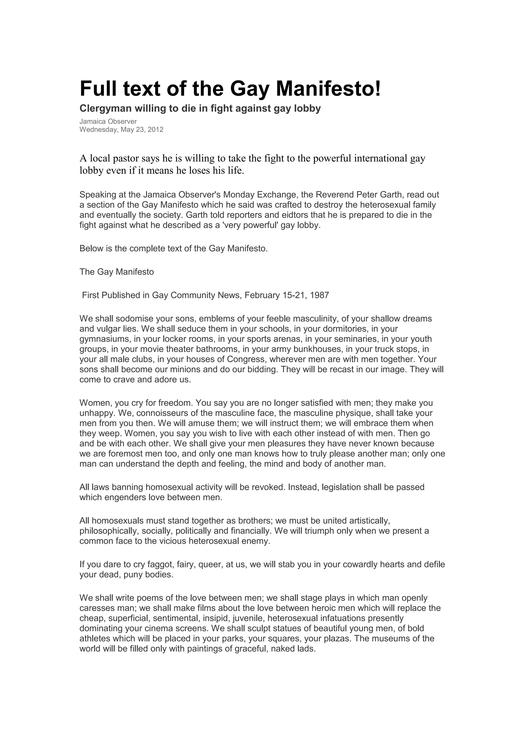 Full text of the Gay Manifesto!
Clergyman willing to die in fight against gay lobby
Jamaica Observer
Wednesday, May 23, 2012
A local pastor says he is willing to take the fight to the powerful international gay
lobby even if it means he loses his life.
Speaking at the Jamaica Observer's Monday Exchange, the Reverend Peter Garth, read out
a section of the Gay Manifesto which he said was crafted to destroy the heterosexual family
and eventually the society. Garth told reporters and eidtors that he is prepared to die in the
fight against what he described as a 'very powerful' gay lobby.
Below is the complete text of the Gay Manifesto.
The Gay Manifesto
First Published in Gay Community News, February 15-21, 1987
We shall sodomise your sons, emblems of your feeble masculinity, of your shallow dreams
and vulgar lies. We shall seduce them in your schools, in your dormitories, in your
gymnasiums, in your locker rooms, in your sports arenas, in your seminaries, in your youth
groups, in your movie theater bathrooms, in your army bunkhouses, in your truck stops, in
your all male clubs, in your houses of Congress, wherever men are with men together. Your
sons shall become our minions and do our bidding. They will be recast in our image. They will
come to crave and adore us.
Women, you cry for freedom. You say you are no longer satisfied with men; they make you
unhappy. We, connoisseurs of the masculine face, the masculine physique, shall take your
men from you then. We will amuse them; we will instruct them; we will embrace them when
they weep. Women, you say you wish to live with each other instead of with men. Then go
and be with each other. We shall give your men pleasures they have never known because
we are foremost men too, and only one man knows how to truly please another man; only one
man can understand the depth and feeling, the mind and body of another man.
All laws banning homosexual activity will be revoked. Instead, legislation shall be passed
which engenders love between men.
All homosexuals must stand together as brothers; we must be united artistically,
philosophically, socially, politically and financially. We will triumph only when we present a
common face to the vicious heterosexual enemy.
If you dare to cry faggot, fairy, queer, at us, we will stab you in your cowardly hearts and defile
your dead, puny bodies.
We shall write poems of the love between men; we shall stage plays in which man openly
caresses man; we shall make films about the love between heroic men which will replace the
cheap, superficial, sentimental, insipid, juvenile, heterosexual infatuations presently
dominating your cinema screens. We shall sculpt statues of beautiful young men, of bold
athletes which will be placed in your parks, your squares, your plazas. The museums of the
world will be filled only with paintings of graceful, naked lads.
 