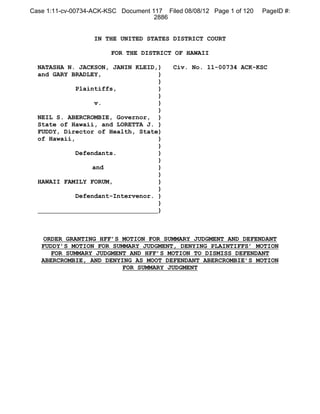 Case 1:11-cv-00734-ACK-KSC Document 117 Filed 08/08/12 Page 1 of 120   PageID #:
                                     2886


                   IN THE UNITED STATES DISTRICT COURT

                        FOR THE DISTRICT OF HAWAII

  NATASHA N. JACKSON, JANIN KLEID,)        Civ. No. 11-00734 ACK-KSC
  and GARY BRADLEY,                )
                                   )
             Plaintiffs,           )
                                   )
                   v.              )
                                   )
  NEIL S. ABERCROMBIE, Governor, )
  State of Hawaii, and LORETTA J. )
  FUDDY, Director of Health, State)
  of Hawaii,                       )
                                   )
             Defendants.           )
                                   )
                  and              )
                                   )
  HAWAII FAMILY FORUM,             )
                                   )
             Defendant-Intervenor. )
                                   )
                                   )



   ORDER GRANTING HFF’S MOTION FOR SUMMARY JUDGMENT AND DEFENDANT
   FUDDY’S MOTION FOR SUMMARY JUDGMENT, DENYING PLAINTIFFS’ MOTION
     FOR SUMMARY JUDGMENT AND HFF’S MOTION TO DISMISS DEFENDANT
   ABERCROMBIE, AND DENYING AS MOOT DEFENDANT ABERCROMBIE’S MOTION
                         FOR SUMMARY JUDGMENT
 