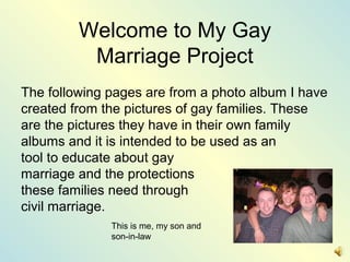 Welcome to My Gay
Marriage Project
The following pages are from a photo album I have
created from the pictures of gay families. These
are the pictures they have in their own family
albums and it is intended to be used as an
tool to educate about gay
marriage and the protections
these families need through
civil marriage.
This is me, my son and
son-in-law
 