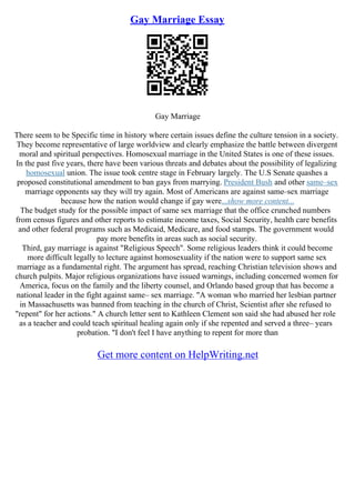 Gay Marriage Essay
Gay Marriage
There seem to be Specific time in history where certain issues define the culture tension in a society.
They become representative of large worldview and clearly emphasize the battle between divergent
moral and spiritual perspectives. Homosexual marriage in the United States is one of these issues.
In the past five years, there have been various threats and debates about the possibility of legalizing
homosexual union. The issue took centre stage in February largely. The U.S Senate quashes a
proposed constitutional amendment to ban gays from marrying. President Bush and other same–sex
marriage opponents say they will try again. Most of Americans are against same–sex marriage
because how the nation would change if gay were...show more content...
The budget study for the possible impact of same sex marriage that the office crunched numbers
from census figures and other reports to estimate income taxes, Social Security, health care benefits
and other federal programs such as Medicaid, Medicare, and food stamps. The government would
pay more benefits in areas such as social security.
Third, gay marriage is against "Religious Speech". Some religious leaders think it could become
more difficult legally to lecture against homosexuality if the nation were to support same sex
marriage as a fundamental right. The argument has spread, reaching Christian television shows and
church pulpits. Major religious organizations have issued warnings, including concerned women for
America, focus on the family and the liberty counsel, and Orlando based group that has become a
national leader in the fight against same– sex marriage. "A woman who married her lesbian partner
in Massachusetts was banned from teaching in the church of Christ, Scientist after she refused to
"repent" for her actions." A church letter sent to Kathleen Clement son said she had abused her role
as a teacher and could teach spiritual healing again only if she repented and served a three– years
probation. "I don't feel I have anything to repent for more than
Get more content on HelpWriting.net
 