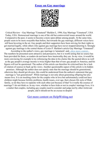 Essay on Gay marriage
Critical Review – Gay Marriage "Unnatural" Sheldon L, 1996, Gay Marriage "Unnatural", USA
Today, USA. Homosexual marriage is one of the old but controversial issues around the world.
Compared to the past, it seems to become a more open debate among people. At the same time,
people seem to be more swayable than before, but towards the gay marriage, different voices have
still been hovering in the air. Gay people and their supporters have been striving for their rights to
get married legally, while others who against gay marriage have never stopped deterring it. Strongly
against gay marriage is the central theme of Louis P. Sheldon's article Gay Marriage "Unnatural".
According to the author's views, gay marriage is 'unnatural', and...show more content...
The numbers he presented seem attractive and persuasive, but it is worth noting that no source has
been provided for them, so readers do not know how trustworthy they are. In my view, it would be
more convincing for example to try referencing the data in his claims like the quoted above as well
as the gay people's average income is twice higher than that of non–gay people in America, and his
figures will not be questioned. The author of this article can therefore be criticised here for a lack
of citation of sources to back up his views. Another questionable aspect of this article is its hidden
premises. Although the author does not openly state that the marriage should be generational,
otherwise they should get divorce, this could be understood from the authors's statement that gay
marriage is "not generational". While marriage is not only about generating offspring but also
means love. It is an insulting claim for the couples who in love but unfortunately could not have
children might because fertility problems, health issues, over age, their chosen life style of Dink
family, so do they have to separate with each other just because of that? Is it really the essence of
marriage? I do not think so. In my view, whether to have kids or not in couples' marriage lives, it is
a matter that couples, including gay couples need to consider and judge not by other irrelevant
people, and it should not be an excuse to despoil
Get more content on HelpWriting.net
 