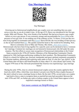 Gay Marriages Essay
Gay Marriages
Growing up in a heterosexual neighborhood, gay couples were not something that you came
across every day as you do in today's time. At the age of 22, Dawn was introduced to her first gay
couple, Mike and Thomas. They were friends of her husband. She had never known a gay couple
before or even a gay person. It was extremely strange and uncomfortable for Dawn to be in the
presence of two gay men. It was nothing out of the ordinary at first. To Dawn, it was just like two
men living together as roommates until they kissed. Dawn felt like she was invading on their privacy
as she sat and watched them kiss. She quickly turned her head so she would not be intruding. Now,
Dawn is extremely close to Mike and Thomas. She claims...show more content...
Heterosexuals who have been living together for a specific years can be declared to have a 'common
law' marriage. Common law marriages are not honored to homosexuals who fall under the same
situation. The first efforts to secure state recognition of homosexual relationships in the United
States occurred in the 1970s (D' Emilio). Ministers of the Metropolitan Community Church,
organized in 1968, had begun performing wedding for their members. The Metropolitan Community
Church is a church for lesbian, gay, bisexual, transgender and queer spiritual community grounded in
the Christian tradition, affirming and exploring many paths to God. It is the first "gay church" in the
United States that will thrive and found branches in many other U.S. cities (Kranz and Cusick). The
August 1970 issue of The Advocate proclaimed that America was experiencing a "gay marriage
boom."
During the early 1970s, close to a dozen homosexual couples across the country applied at their
local city clerk's office, which they were denied. Lawsuits were filed by three couples because of
the state's refusal to issue a marriage license to them. By the mid–1970s, several same–sex couples
had tried to force a state to recognize them as married but none had succeeded. Between the
mid–1970s and 1987, no further gay male or lesbian couples in the United States appear to have
requested a marriage license or filed a
Get more content on HelpWriting.net
 