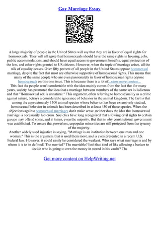 Gay Marriage Essay
A large majority of people in the United States will say that they are in favor of equal rights for
homosexuals. They will all agree that homosexuals should have the same rights in housing, jobs,
public accommodations, and should have equal access to government benefits, equal protection of
the law, and other rights granted to US citizens. However, when the topic of marriage arises, all the
talk of equality ceases. Over fifty percent of all people in the United States oppose homosexual
marriage, despite the fact that most are otherwise supportive of homosexual rights. This means that
many of the same people who are even passionately in favor of homosexual rights oppose
homosexuals on this one issue. This is because there is a lot of...show more content...
This fact the people aren't comfortable with the idea mainly comes from the fact that for many
years, society has promoted the idea that a marriage between members of the same sex is ludicrous
and that "Homosexual sex is unnatural." This argument, often referring to homosexuality as a crime
against nature, betrays a considerable ignorance of behavior in the animal kingdom. The fact is that
among the approximately 1500 animal species whose behavior has been extensively studied,
homosexual behavior in animals has been described in at least 450 of those species. When the
objections against homosexual marriages don't make sense, neither does the idea that homosexual
marriage is necessarily ludicrous. Societies have long recognized that allowing civil rights to certain
groups may offend some, and at times, even the majority. But that is why constitutional government
was established. To ensure that powerless, unpopular minorities are still protected from the tyranny
of the majority.
Another widely used injustice is saying, "Marriage is an institution between one man and one
woman." This is the argument that is used them most, and is even presented in a recent U.S.
Federal law. However, it could easily be considered the weakest. Who says what marriage is and by
whom it is to be defined? The married? The marriable? Isn't that kind of like allowing a banker to
decide who is going to own the money in stored in his vaults? The
Get more content on HelpWriting.net
 