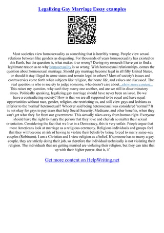 Legalizing Gay Marriage Essay examples
Most societies view homosexuality as something that is horribly wrong. People view sexual
relations between like genders as disgusting. For thousands of years homosexuality has existed on
this Earth, but the question is, what makes it so wrong? During my research I have yet to find a
legitimate reason as to why homosexuality is so wrong. With homosexual relationships, comes the
question about homosexual marriage. Should gay marriage become legal in all fifty United States,
or should it stay illegal in some states and remain legal in others? Most of society's issues and
controversies come forth when subjects like religion, the home life, and values are discussed. The
real question is who is society to judge someone, who doesn't care about...show more content...
This raises my question, why can't they marry one another, and are we still in discriminatory
times. Politically speaking, legalizing gay marriage should have never been an issue. Do we
have a contradicting society? How is that we are all supposed to be equal and have equal
opportunities without race, gender, religion, etc restricting us, and still view gays and lesbians as
inferior to the 'normal' heterosexual? Whoever said being heterosexual was considered 'normal'? It
is not okay for gays to pay taxes that help Social Security, Medicare, and other benefits, when they
can't get what they for from our government. This actually takes away from human right. Everyone
should have the right to marry the person that they love and cherish no matter their sexual
orientation. Considering the fact that we live in a Democracy, this is very unfair. People argue that
most Americans look at marriage as a religious ceremony. Religious individuals and groups feel
that they will become at risk of having to violate their beliefs by being forced to marry same–sex
couples (Robinson). I am a Christian and I view religion as a belief. If someone has to marry a gay
couple, they are strictly doing their job, so therefore the individual technically is not violating their
religion. The individuals that are getting married are violating their religion, but they can take that
up with their higher power, that is, if
Get more content on HelpWriting.net
 