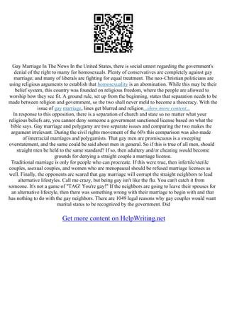 Gay Marriage In The News In the United States, there is social unrest regarding the government's
denial of the right to marry for homosexuals. Plenty of conservatives are completely against gay
marriage; and many of liberals are fighting for equal treatment. The neo–Christian politicians are
using religious arguments to establish that homosexuality is an abomination. While this may be their
belief system, this country was founded on religious freedom, where the people are allowed to
worship how they see fit. A ground rule, set up from the beginning, states that separation needs to be
made between religion and government, so the two shall never meld to become a theocracy. With the
issue of gay marriage, lines get blurred and religion...show more content...
In response to this opposition, there is a separation of church and state so no matter what your
religious beliefs are, you cannot deny someone a government sanctioned license based on what the
bible says. Gay marriage and polygamy are two separate issues and comparing the two makes the
argument irrelevant. During the civil rights movement of the 60's this comparison was also made
of interracial marriages and polygamists. That gay men are promiscuous is a sweeping
overstatement, and the same could be said about men in general. So if this is true of all men, should
straight men be held to the same standard? If so, then adultery and/or cheating would become
grounds for denying a straight couple a marriage license.
Traditional marriage is only for people who can procreate. If this were true, then infertile/sterile
couples, asexual couples, and women who are menopausal should be refused marriage licenses as
well. Finally, the opponents are scared that gay marriage will corrupt the straight neighbors to lead
alternative lifestyles. Call me crazy, but being gay isn't like the flu. You can't catch it from
someone. It's not a game of "TAG! You're gay!" If the neighbors are going to leave their spouses for
an alternative lifestyle, then there was something wrong with their marriage to begin with and that
has nothing to do with the gay neighbors. There are 1049 legal reasons why gay couples would want
marital status to be recognized by the government. Did
Get more content on HelpWriting.net
 