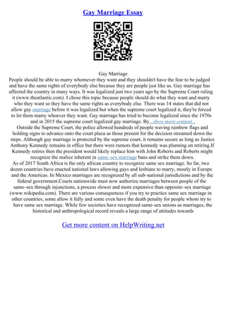 Gay Marriage Essay
Gay Marriage
People should be able to marry whomever they want and they shouldn't have the fear to be judged
and have the same rights of everybody else becasue they are people just like us. Gay marriage has
affected the country in many ways. It was legalized just two years ago by the Supreme Court ruling
it (www.theatlantic.com). I chose this topic because people should do what they want and marry
who they want so they have the same rights as everybody else. There was 14 states that did not
allow gay marriage before it was legalized but when the supreme court legalized it, they're forced
to let them marry whoever they want. Gay marriage has tried to become legalized since the 1970s
and in 2015 the supreme court legalized gay marriage. By...show more content...
Outside the Supreme Court, the police allowed hundreds of people waving rainbow flags and
holding signs to advance onto the court plaza as those present for the decision streamed down the
steps. Although gay marriage is protected by the supreme court, it remains secure as long as Justice
Anthony Kennedy remains in office but there were rumors that kennedy was planning on retiring.If
Kennedy retires then the president would likely replace him with John Roberts and Roberts might
recognize the malice inherent in same–sex marriage bans and strike them down.
As of 2017 South Africa is the only african country to recognize same sex marriage. So far, two
dozen countries have enacted national laws allowing gays and lesbians to marry, mostly in Europe
and the Americas. In Mexico marriages are recognized by all sub–national jurisdictions and by the
federal government.Courts nationwide must now authorize marriages between people of the
same–sex through injunctions, a process slower and more expensive than opposite–sex marriage
(www.wikipedia.com). There are various consequences if you try to practice same sex marriage in
other countries, some allow it fully and some even have the death penalty for people whom try to
have same sex marriage. While few societies have recognized same–sex unions as marriages, the
historical and anthropological record reveals a large range of attitudes towards
Get more content on HelpWriting.net
 
