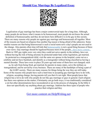 Should Gay Marriage Be Legalized Essay
Legalization of gay marriage has been a major controversial topic for a long time. Although,
many people do not know what it means to be homosexual, most people do not know the actual
definition of homosexuality and they do not know how difficult it is to be gay in this society.
There are many reasons why people are against gay marriage and homosexuals all together. Most
of the reasons are based on religious bias another big reason is being afraid of the unknown. Some
smaller reasons are that being heterosexual is such a social norm now a day's people are not used to
the change. Also parents often time tell kids that homosexuality is not a good thing because of there
own views. Gay marriage should be legalized because most of the people...show more content...
Back in 1985 gay rights were very strict they could not serve openly in the military, have sex
without having the risk of being arrested, be protected under hate crime legislation, get married,
be protected as a transgendered child, visit the same sex spouse in the hospital, come out as a
celebrity and not have backlash, and identify as a transgender without being classified as having a
mental disorder. These laws were in place 28 years ago and some of them have not changed; such
as, be safe from being fired, get married, be parents in many states, serve the military as
transgendered, and be served by every business. These are many of the hardships of being a part of
the LGBT society. There are many reasons for things being the way they are still today.
Some of the reasons why people have such a hard time in accepting gay marriage have to do with,
religion, accepting change, having parents tell you that it's not right. Most people know that
religion has a lot to do with why people do not like gay marriage or gays in general. Each religion
has there own opinion on the matter, Christianity can go both ways; it was traditionally considered
a sin but other denominations have reconsidered or are in the process of changing. In the bible it
does not specifically say anything about gay marriage. Judaism has three types of people who
practice their religion and they
Get more content on HelpWriting.net
 