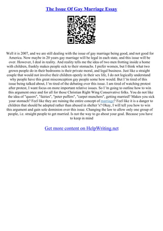 The Issue Of Gay Marriage Essay
Well it is 2007, and we are still dealing with the issue of gay marriage being good, and not good for
America. Now maybe in 20 years gay marriage will be legal in each state, and this issue will be
over. However, I deal in reality. And reality tells me the idea of two men frotting inside a home
with children, frankly makes people sick to their stomachs. I prefer women, but I think what two
grown people do in their bedrooms is their private moral, and legal business. Just like a straight
couple that would not involve their children openly in their sex life, I do not logically understand
why people have this great misconception gay people some how would. But I 'm tired of this
issue being talked about, I 'm tired of the debating over this issue. I am tired of watching protest
after protest, I want focus on more important relative issues. So I 'm going to outline how to win
this argument once and for all for those Christian Right Wing Conservative folks. You do not like
the idea of "queers", "fairies", "peter puffers", "carpet munchers", getting married? Makes you sick
your stomach? Feel like they are ruining the entire concept of marriage? Feel like it is a danger to
children that should be adopted rather than abused in shelter 's? Okay, I will tell you how to win
this argument and gain sole dominion over this issue. Changing the law to allow only one group of
people, i.e. straight people to get married. Is not the way to go about your goal. Because you have
to keep in mind
Get more content on HelpWriting.net
 