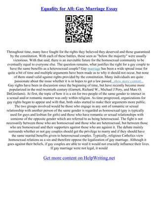 Equality for All: Gay Marriage Essay
Throughout time, many have fought for the rights they believed they deserved and those guaranteed
by the constitution. With each of these battles, those seen as "below the majority" were usually
victorious. With that said, there is an inevitable future for the homosexual community to be
eventually equal to everyone else. The question remains, what justifies the right for a gay couple to
have the same benefits as a heterosexual couple? Gay marriage has been a wide spread issue for
quite a bit of time and multiple arguments have been made as to why it should not occur, but none
of them stand valid against rights provided by the constitution. Many individuals are quite
passionate about the issue whether it is in hopes to get a law passed...show more content...
Gay rights have been in discussion since the beginning of time, but have recently become more
popularized in the mid twentieth century (Garnett, Richard W., Michael J Pery, and Marc O.
DeGirolami). At first, the topic of how it is a sin for two people of the same gender to interact in
a sexual and/or romantic manner was only within religion. As time progressed, organizations for
gay rights began to appear and with that, both sides started to make their arguments more public.
The two groups involved would be those who engage in any sort of romantic or sexual
relationship with another person of the same gender is regarded as homosexual (gay is typically
used for guys and lesbian for girls) and those who have romantic or sexual relationships with
someone of the opposite gender which are referred to as being heterosexual. The fight is not
necessarily between those who are homosexual and those who are heterosexual, but between those
who are homosexual and their supporters against those who are against it. The debate mainly
surrounds whether or not gay couples should get the privilege to marry and if they should have
the same marital benefits given to heterosexual couples. Typically, religious Catholics view
homosexual relations as a sin and therefore oppose the legalization of gay marriage. Although it
goes against their beliefs, if gay couples are able to wed it would not crucially influence their lives.
If gay marriage were not legal, it would
Get more content on HelpWriting.net
 