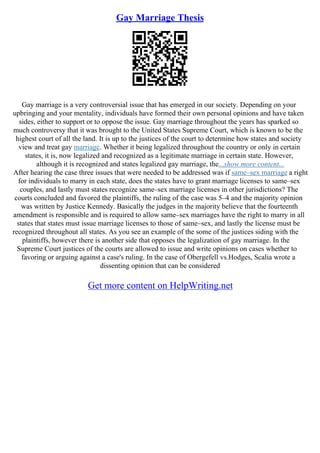 Gay Marriage Thesis
Gay marriage is a very controversial issue that has emerged in our society. Depending on your
upbringing and your mentality, individuals have formed their own personal opinions and have taken
sides, either to support or to oppose the issue. Gay marriage throughout the years has sparked so
much controversy that it was brought to the United States Supreme Court, which is known to be the
highest court of all the land. It is up to the justices of the court to determine how states and society
view and treat gay marriage. Whether it being legalized throughout the country or only in certain
states, it is, now legalized and recognized as a legitimate marriage in certain state. However,
although it is recognized and states legalized gay marriage, the...show more content...
After hearing the case three issues that were needed to be addressed was if same–sex marriage a right
for individuals to marry in each state, does the states have to grant marriage licenses to same–sex
couples, and lastly must states recognize same–sex marriage licenses in other jurisdictions? The
courts concluded and favored the plaintiffs, the ruling of the case was 5–4 and the majority opinion
was written by Justice Kennedy. Basically the judges in the majority believe that the fourteenth
amendment is responsible and is required to allow same–sex marriages have the right to marry in all
states that states must issue marriage licenses to those of same–sex, and lastly the license must be
recognized throughout all states. As you see an example of the some of the justices siding with the
plaintiffs, however there is another side that opposes the legalization of gay marriage. In the
Supreme Court justices of the courts are allowed to issue and write opinions on cases whether to
favoring or arguing against a case's ruling. In the case of Obergefell vs.Hodges, Scalia wrote a
dissenting opinion that can be considered
Get more content on HelpWriting.net
 