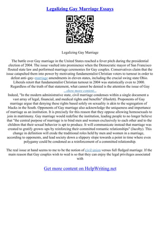Legalizing Gay Marriage Essays
Legalizing Gay Marriage
The battle over Gay marriage in the United States reached a fever pitch during the presidential
election of 2004. The issue vaulted into prominence when the Democratic mayor of San Francisco
flouted state law and performed marriage ceremonies for Gay couples. Conservatives claim that the
issue catapulted them into power by motivating fundamentalist Christian voters to turnout in order to
defeat anti–gay–marriage amendments in eleven states, including the crucial swing state Ohio.
Liberals retort that fundamentalist Christian turnout in 2004 was statistically even to 2000.
Regardless of the truth of that statement, what cannot be denied is the attention the issue of Gay
...show more content...
Indeed, "In the modern administrative state, civil marriage condenses within a single document a
vast array of legal, financial, and medical rights and benefits" (Haslett). Proponents of Gay
marriage argue that denying these rights based solely on sexuality is akin to the segregation of
blacks in the South. Opponents of Gay marriage also acknowledge the uniqueness and importance
of marriage as an institution. It is precisely for this reason that they oppose allowing homosexuals to
join in matrimony. Gay marriage would redefine the institution, leading people to no longer believe
that "the central purpose of marriage is to bind men and women exclusively to each other and to the
children that their sexual behavior is apt to produce. It will communicate instead that marriage was
created to gratify grown–ups by reinforcing their committed romantic relationships" (Jacoby). This
change in definition will erode the traditional roles held by men and women in a marriage,
according to opponents, and lead society down a slippery slope towards a point in time where even
polygamy could be condoned as a reinforcement of a committed relationship.
The real issue at hand seems to me to be the notion of civil union versus full fledged marriage. If the
main reason that Gay couples wish to wed is so that they can enjoy the legal privileges associated
with
Get more content on HelpWriting.net
 