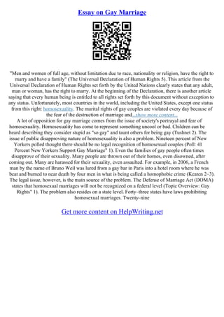 Essay on Gay Marriage
"Men and women of full age, without limitation due to race, nationality or religion, have the right to
marry and have a family" (The Universal Declaration of Human Rights 5). This article from the
Universal Declaration of Human Rights set forth by the United Nations clearly states that any adult,
man or woman, has the right to marry. At the beginning of the Declaration, there is another article
saying that every human being is entitled to all rights set forth by this document without exception to
any status. Unfortunately, most countries in the world, including the United States, except one status
from this right: homosexuality. The marital rights of gay couples are violated every day because of
the fear of the destruction of marriage and...show more content...
A lot of opposition for gay marriage comes from the issue of society's portrayal and fear of
homosexuality. Homosexuality has come to represent something uncool or bad. Children can be
heard describing they consider stupid as "so gay" and taunt others for being gay (Tushnet 2). The
issue of public disapproving nature of homosexuality is also a problem. Nineteen percent of New
Yorkers polled thought there should be no legal recognition of homosexual couples (Poll: 41
Percent New Yorkers Support Gay Marriage" 1). Even the families of gay people often times
disapprove of their sexuality. Many people are thrown out of their homes, even disowned, after
coming out. Many are harassed for their sexuality, even assaulted. For example, in 2006, a French
man by the name of Bruno Weil was lured from a gay bar in Paris into a hotel room where he was
beat and burned to near death by four men in what is being called a homophobic crime (Keaten 2–3).
The legal issue, however, is the main source of the problem. The Defense of Marriage Act (DOMA)
states that homosexual marriages will not be recognized on a federal level (Topic Overview: Gay
Rights" 1). The problem also resides on a state level. Forty–three states have laws prohibiting
homosexual marriages. Twenty–nine
Get more content on HelpWriting.net
 