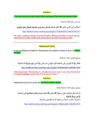 and also...

"..he entered between him and his shirt and began to kiss him and embrace him"

                                                                                                     Dawud 1669 ‫سنن أبى داود‬

      ‫استأذن أبي النبي صلى ا عليه وسلم فدخل بينه وبين قميصه فجعل يقبل ويلتزم‬

                  http://hadith.al-islam.com/Page.aspx?pageid=192&BookID=28&TOCID=557

My father sought permission from the Prophet. (When permission was granted), he
entered between him and his shirt and began to kiss him and embrace him.

.............................................................................................................................................

                                                      Muhammad's Dress

It was something of a habit for Muhammad, the prophet of Islam, to dress in female
clothing.

                                                                                                   Bukhari 2442 ‫صحيح البخارى‬

        ‫فقال لها ل تؤذيني في عائشة فإن الوحي لم يأتني وأنا في ثوب امرأة إل عائشة‬

                http://hadith.al-islam.com/Page.aspx?pageid=192&BookID=24&PID=2445

Muhammad said: "Revelations (i.e. the Qur'an) never come to me when I’m dressed
in women’s clothing except when I’m dressed in Aisha’s"

                                                               and also...

Muhammad used to lie on his bed dressed in Aisha’s clothes.

                                                                                            Sahih Muslim 2402 ‫صحيح مسلم‬

        ‫أن أبا بكر استأذن على رسول ا صلى ا عليه وسلم وهو مضطجع على فراشه‬
                                                                                                                 ‫لبس مرط عائشة‬
                                                        ‫) ال م ر ط، بالكسر: كساء من صوف أو خز )القاموس المحيط‬
                                                                        ٍّ  َ ٍ  ُ،  ٌ             ُ،  ْ‫رِ ُط‬

                      http://hadith.al-islam.com/Page.aspx?pageid=192&BookID=25&PID=4487
 