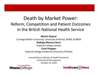 Death by Market Power:
Reform, Competition and Patient Outcomes 
in the British National Health Service
Martin Gaynor
Carnegie Mellon University, University of Bristol, RAND, & NBER
Rodrigo Moreno‐Serra
Imperial College London 
Carol Propper
Imperial College London & University of Bristol
Leonard Davis Institute of Health Economics
University of Pennsylvania
October 22, 2010
1
 