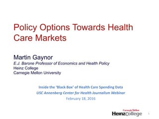 Policy Options Towards Health
Care Markets
Martin Gaynor
E.J. Barone Professor of Economics and Health Policy
Heinz College
Carnegie Mellon University
Inside the ‘Black Box’ of Health Care Spending Data
USC Annenberg Center for Health Journalism Webinar
February 18, 2016
1
 