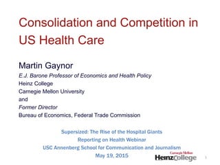 Consolidation and Competition in
US Health Care
Martin Gaynor
E.J. Barone Professor of Economics and Health Policy
Heinz College
Carnegie Mellon University
and
Former Director
Bureau of Economics, Federal Trade Commission
Supersized: The Rise of the Hospital Giants
Reporting on Health Webinar
USC Annenberg School for Communication and Journalism
May 19, 2015 1
 
