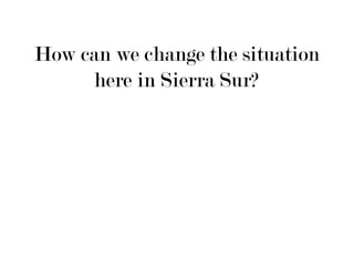 How can we change the situation
     here in Sierra Sur?
 