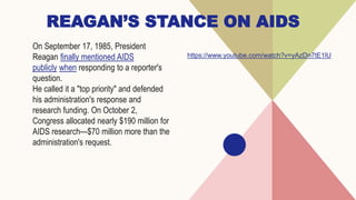 REAGAN’S STANCE ON AIDS
On September 17, 1985, President
Reagan finally mentioned AIDS
publicly when responding to a reporter's
question.
He called it a "top priority" and defended
his administration's response and
research funding. On October 2,
Congress allocated nearly $190 million for
AIDS research—$70 million more than the
administration's request.
https://www.youtube.com/watch?v=yAzDn7tE1lU
 