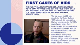 FIRST CASES OF AIDS
THE FILM "PHILADELPHIA" WAS NOT A FICTIONAL MOVIE,
AS TRI-STAR PICTURES SAYS, BUT THE TRUE STORY OF AN
ATTORNEY WHO SUED THE WORLD'S LARGEST LAW FIRM
FOR FIRING HIM BECAUSE HE HAD AIDS, A LAWYER
ARGUED TODAY.
• The first cases of AIDS were
reported in the United States in
1981, although it is believed that
HIV had been present in the US for
several years before then.
• In the decades since, the virus has
spread around the world, with the
majority of infections occurring in
sub-Saharan Africa.
• While AIDS is no longer an
automatic death sentence, it
remains a major cause of death and
disability, particularly in low- and
middle-income countries.
11
 