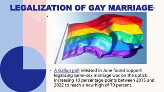 LEGALIZATION OF GAY MARRIAGE
•
• A Gallup poll released in June found support
legalizing same-sex marriage was on the uptick,
increasing 10 percentage points between 2015 and
2022 to reach a new high of 70 percent.
13
 