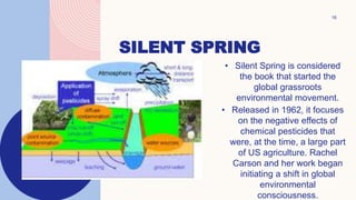 16
SILENT SPRING
• Silent Spring is considered
the book that started the
global grassroots
environmental movement.
• Released in 1962, it focuses
on the negative effects of
chemical pesticides that
were, at the time, a large part
of US agriculture. Rachel
Carson and her work began
initiating a shift in global
environmental
consciousness.
 
