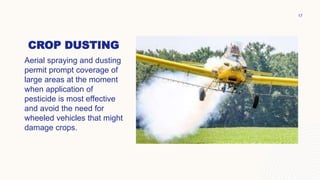 CROP DUSTING
Aerial spraying and dusting
permit prompt coverage of
large areas at the moment
when application of
pesticide is most effective
and avoid the need for
wheeled vehicles that might
damage crops.
17
 