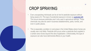 CROP SPRAYING HOMES: HOW
CAN IT AFFECT YOU?
OP SPRAYING NEAR HOMES: HOW
CAN IT AFFECT YOU?
• Even unsuspecting individuals can be at risk for pesticide exposure without
being aware of it. This type of accidental exposure is known as pesticide drift.
This occurs because pesticides aren’t only used in agricultural settings. These
chemicals may also be used in business establishments, parks, homes, and
even in public places.
• This is especially a problem in rural areas in the United States where homes are
usually near crop fields. Pesticide drift occurs when a pesticide that’s applied in
a certain area moves beyond the site of application. Unfortunately, this type of
exposure can also have detrimental effects on your health.
18
 