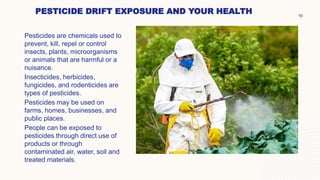 PESTICIDE DRIFT EXPOSURE AND YOUR HEALTH
Pesticides are chemicals used to
prevent, kill, repel or control
insects, plants, microorganisms
or animals that are harmful or a
nuisance.
Insecticides, herbicides,
fungicides, and rodenticides are
types of pesticides.
Pesticides may be used on
farms, homes, businesses, and
public places.
People can be exposed to
pesticides through direct use of
products or through
contaminated air, water, soil and
treated materials.
19
 