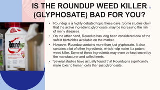 IS THE ROUNDUP WEED KILLER
(GLYPHOSATE) BAD FOR YOU?
• Roundup is a highly debated topic these days. Some studies claim
that the active ingredient, glyphosate, may be increasing the risk
of many diseases.
• On the other hand, Roundup has long been considered one of the
safest herbicides available on the market.
• However, Roundup contains more than just glyphosate. It also
contains a lot of other ingredients, which help make it a potent
weed killer. Some of these ingredients may even be kept secret by
the manufacturer and called inerts.
• Several studies have actually found that Roundup is significantly
more toxic to human cells than just glyphosate.
20
 