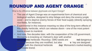 ROUNDUP AND AGENT ORANGE
• The use of Agent Orange was an experimental form of chemical and
biological warfare, designed to strip foliage and deny the enemy jungle
cover - and to deprive enemy forces of their food supply (directly spraying
rice-fields, for instance).
• Experimental in this instance meaning no idea of the long-term effects of
this deadly herbicide, which can release dioxin - one of the most potent
toxins known to mankind.
• And now, five decades later, with the cooperation of the US government,
Monsanto is knocking on Vietnam's door with another potentially
carcinogenic herbicide: Roundup. GMO seeds are considered dangerous
not only because they are modified, but also because they are designed
to work with the chemical herbicide Roundup, Monsanto's market-leading
glyphosate brand.
21
What is the difference between glyphosate and Agent Orange?
 