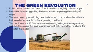 THE GREEN REVOLUTION
• In the United States, the Green Revolution had a slightly different impact.
• Instead of increasing yields, the focus was on improving the quality of
crops.
• This was done by introducing new varieties of crops, such as hybrid corn,
that were better adapted to local growing conditions.
• The result was a shift from small-scale farming to large-scale agriculture,
and the development of an industrial agricultural system that has been the
basis for the modern American food system.
25
 