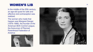 WOMEN’S LIB
In the middle of the 20th century,
an age-old quest for safe and
effective oral contraception was
realized.
The woman who made that
happen was Margaret Sanger
(1879–1966), the founder of the
American Birth Control League,
the forerunner of Planned
Parenthood Federation of
America
26
 