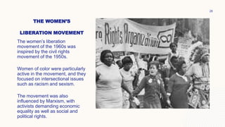 THE WOMEN’S
LIBERATION MOVEMENT
The women’s liberation
movement of the 1960s was
inspired by the civil rights
movement of the 1950s.
Women of color were particularly
active in the movement, and they
focused on intersectional issues
such as racism and sexism.
The movement was also
influenced by Marxism, with
activists demanding economic
equality as well as social and
political rights.
28
 