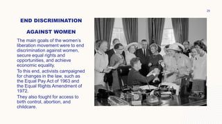END DISCRIMINATION
AGAINST WOMEN
The main goals of the women’s
liberation movement were to end
discrimination against women,
secure equal rights and
opportunities, and achieve
economic equality.
To this end, activists campaigned
for changes in the law, such as
the Equal Pay Act of 1963 and
the Equal Rights Amendment of
1972.
They also fought for access to
birth control, abortion, and
childcare.
29
 