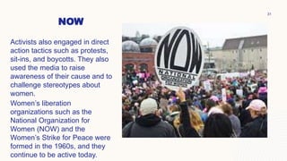 NOW
Activists also engaged in direct
action tactics such as protests,
sit-ins, and boycotts. They also
used the media to raise
awareness of their cause and to
challenge stereotypes about
women.
Women’s liberation
organizations such as the
National Organization for
Women (NOW) and the
Women’s Strike for Peace were
formed in the 1960s, and they
continue to be active today.
31
 