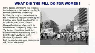 WHAT DID THE PILL DO FOR WOMEN?
In the decade after the Pill was released,
the oral contraceptive gave women highly
effective control over their fertility.
By 1960, the baby boom was taking its
toll. Mothers who had four children by the
time they were 25 still faced another 15
to 20 fertile years ahead of them.
Growing families were hemmed into
small houses, cramped by rising costs.
"By the end of the fifties, the United
States birthrate was overtaking India's,"
Betty Friedan would write in The
Feminine Mystique in 1963.
Both men and women were beginning to
ask, "Is this all there is?"
32
 