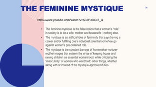 THE FEMININE MYSTIQUE
• The feminine mystique is the false notion that a woman’s “role”
in society is to be a wife, mother and housewife - nothing else.
• The mystique is an artificial idea of femininity that says having a
career and/or fulfilling one’s individual potential somehow go
against women's pre-ordained role.
• The mystique is the constant barrage of homemaker-nurturer-
mother images that esteem the virtue of keeping house and
raising children as essential womanhood, while criticizing the
“masculinity” of women who want to do other things, whether
along with or instead of the mystique-approved duties.
36
https://www.youtube.com/watch?v=K35P3OCx7_Q
 