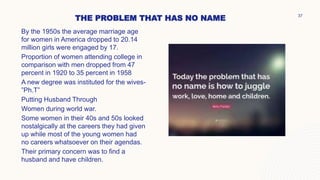 THE PROBLEM THAT HAS NO NAME
By the 1950s the average marriage age
for women in America dropped to 20.14
million girls were engaged by 17.
Proportion of women attending college in
comparison with men dropped from 47
percent in 1920 to 35 percent in 1958
A new degree was instituted for the wives-
”Ph.T”
Putting Husband Through
Women during world war.
Some women in their 40s and 50s looked
nostalgically at the careers they had given
up while most of the young women had
no careers whatsoever on their agendas.
Their primary concern was to find a
husband and have children.
37
 