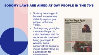 4
SODOMY LAWS ARE AIMED AT GAY PEOPLE IN THE 70'S
• Sodomy laws began to
be used in a new way,
distinctly against gay
people, in the late
1960’s.
• As the young gay rights
movement began to
make headway, and the
social condemnation of
being gay began to
weaken, social
conservatives began to
invoke sodomy laws as
a justification for
 
