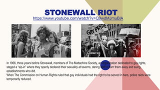 STONEWALL RIOT
https://www.youtube.com/watch?v=Q9wdMJmuBlA
In 1966, three years before Stonewall, members of The Mattachine Society, an organization dedicated to gay rights,
staged a “sip-in” where they openly declared their sexuality at taverns, daring staff to turn them away and suing
establishments who did.
When The Commission on Human Rights ruled that gay individuals had the right to be served in bars, police raids were
temporarily reduced.
 