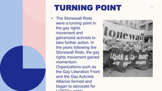 7
TURNING POINT
• The Stonewall Riots
were a turning point in
the gay rights
movement and
galvanized activists to
take further action. In
the years following the
Stonewall Riots, the gay
rights movement gained
momentum.
Organizations such as
the Gay Liberation Front
and the Gay Activists
Alliance formed and
began to advocate for
 