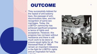 OUTCOME
• They successfully lobbied for
the repeal of anti-sodomy
laws, the passage of anti-
discrimination laws, and the
recognition of same-sex
marriages. Today, the
LGBTQ+ community has
achieved significant progress
in terms of rights and
acceptance. However, this
progress has not been without
resistance and there is still
much work to be done to
ensure equal rights for all. The
Stonewall Riots of 1969
remain an important milestone
in the fight for LGBTQ+ rights
and an inspiration for future
8
 