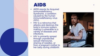 9
AIDS
• AIDS stands for Acquired
Immunodeficiency
Syndrome, a condition
caused by the human
immunodeficiency virus
(HIV).
• HIV is a retrovirus that
attacks and destroys the
body’s immune system,
making it vulnerable to a
variety of diseases and
infections.
• HIV is primarily spread
through unprotected
sexual intercourse,
sharing of needles, or
from a pregnant mother to
her baby during childbirth.
 